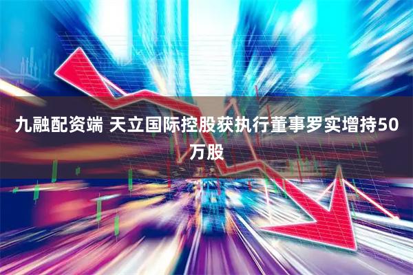 九融配资端 天立国际控股获执行董事罗实增持50万股