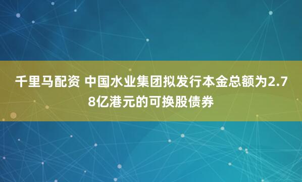 千里马配资 中国水业集团拟发行本金总额为2.78亿港元的可换股债券