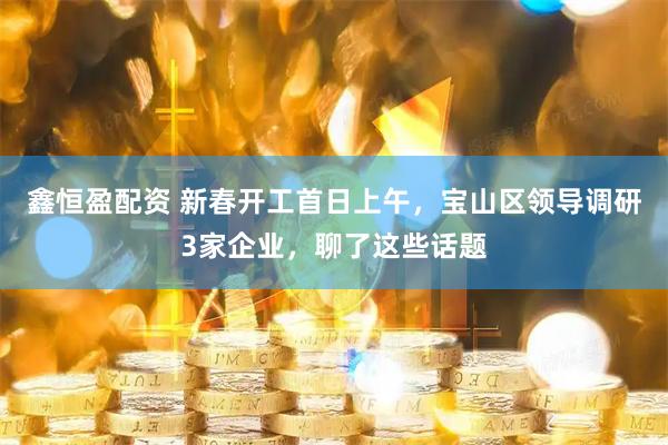 鑫恒盈配资 新春开工首日上午，宝山区领导调研3家企业，聊了这些话题
