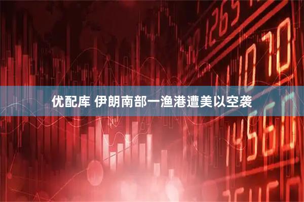优配库 伊朗南部一渔港遭美以空袭