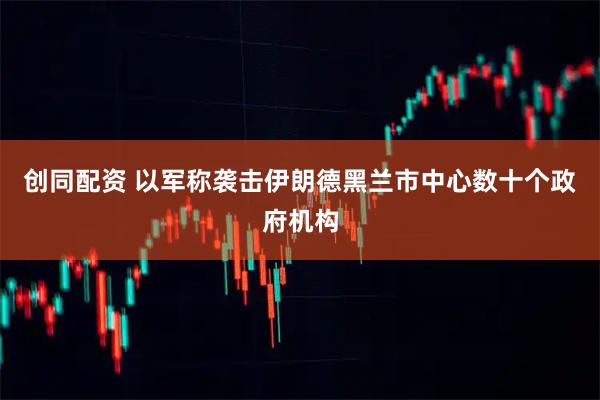 创同配资 以军称袭击伊朗德黑兰市中心数十个政府机构