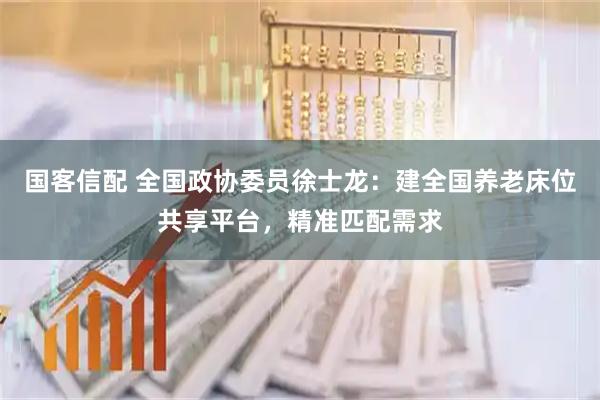 国客信配 全国政协委员徐士龙：建全国养老床位共享平台，精准匹配需求