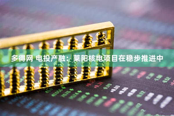 多得网 电投产融：莱阳核电项目在稳步推进中