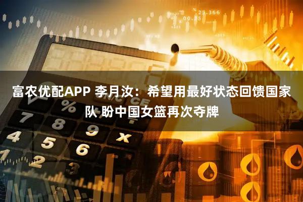 富农优配APP 李月汝：希望用最好状态回馈国家队 盼中国女篮再次夺牌