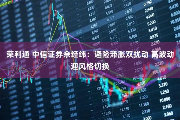 荣利通 中信证券余经纬：避险滞胀双扰动 高波动迎风格切换