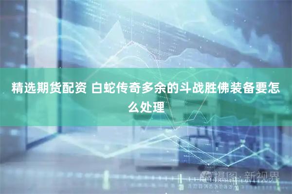 精选期货配资 白蛇传奇多余的斗战胜佛装备要怎么处理