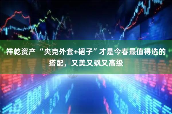 祥乾资产 “夹克外套+裙子”才是今春最值得选的搭配，又美又飒又高级