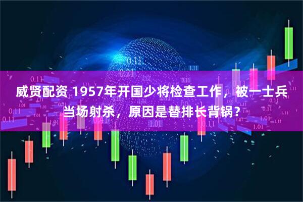 威贤配资 1957年开国少将检查工作，被一士兵当场射杀，原因是替排长背锅？