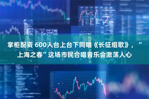 掌柜配资 600人台上台下同唱《长征组歌》,“上海之春”这场市民合唱音乐会激荡人心