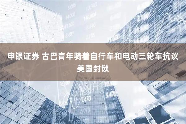 申银证券 古巴青年骑着自行车和电动三轮车抗议美国封锁