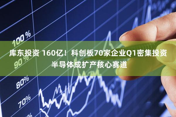 库东投资 160亿!科创板70家企业Q1密集投资 半导体成扩产核心赛道