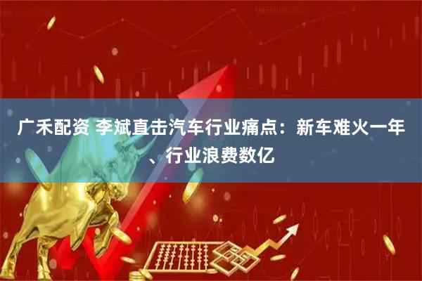 广禾配资 李斌直击汽车行业痛点：新车难火一年、行业浪费数亿