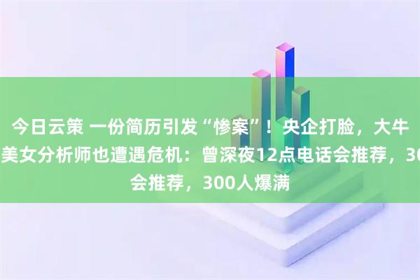 今日云策 一份简历引发“惨案”！央企打脸，大牛股跌停，美女分析师也遭遇危机：曾深夜12点电话会推荐，300人爆满