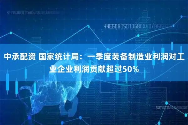 中承配资 国家统计局：一季度装备制造业利润对工业企业利润贡献超过50%