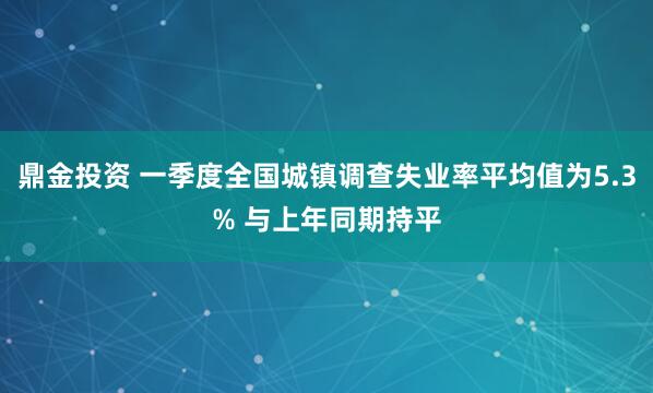 鼎金投资 一季度全国城镇调查失业率平均值为5.3% 与上年同期持平