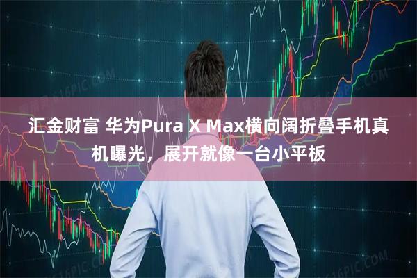 汇金财富 华为Pura X Max横向阔折叠手机真机曝光，展开就像一台小平板
