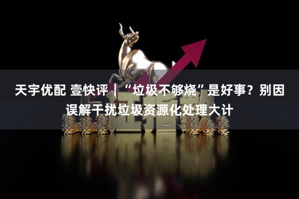 天宇优配 壹快评｜“垃圾不够烧”是好事？别因误解干扰垃圾资源化处理大计