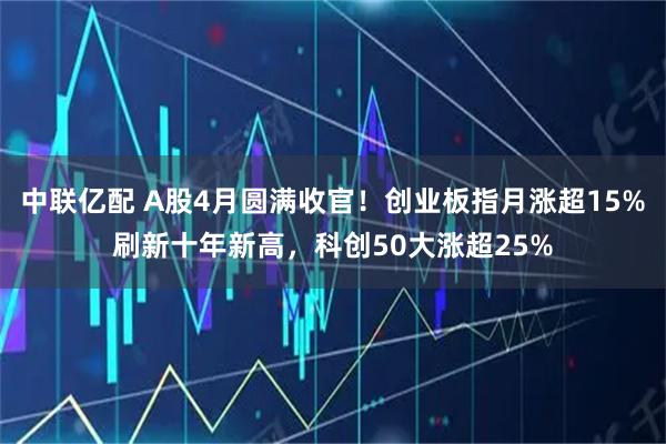 中联亿配 A股4月圆满收官！创业板指月涨超15%刷新十年新高，科创50大涨超25%