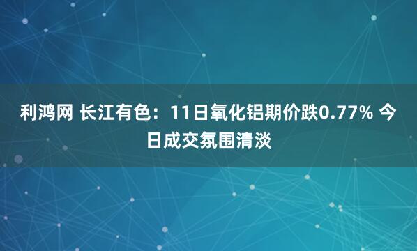利鸿网 长江有色：11日氧化铝期价跌0.77% 今日成交氛围清淡