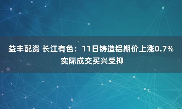 益丰配资 长江有色：11日铸造铝期价上涨0.7% 实际成交买兴受抑