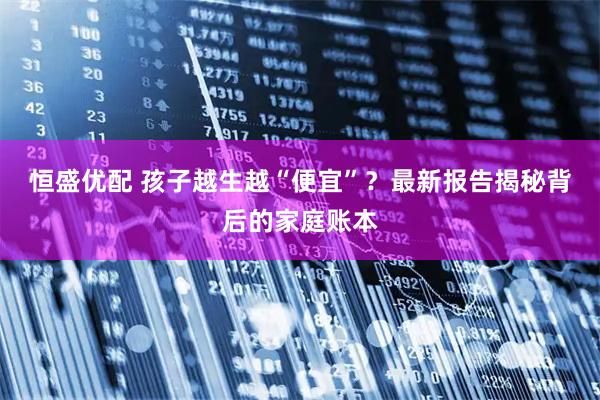 恒盛优配 孩子越生越“便宜”?最新报告揭秘背后的家庭账本