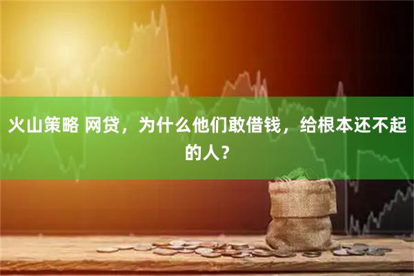火山策略 网贷,为什么他们敢借钱,给根本还不起的人?
