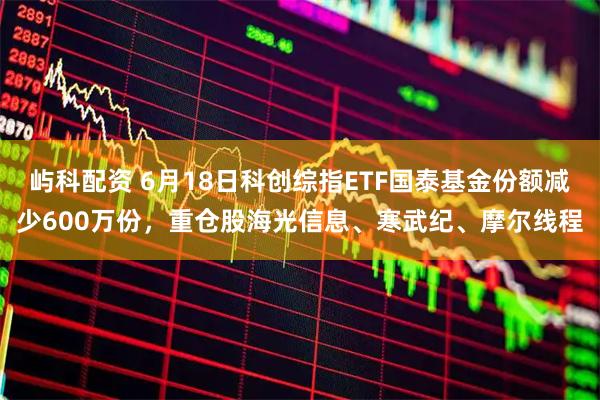 屿科配资 6月18日科创综指ETF国泰基金份额减少600万份，重仓股海光信息、寒武纪、摩尔线程