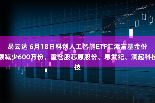 易云达 6月18日科创人工智能ETF汇添富基金份额减少600万份，重仓股芯原股份、寒武纪、澜起科技