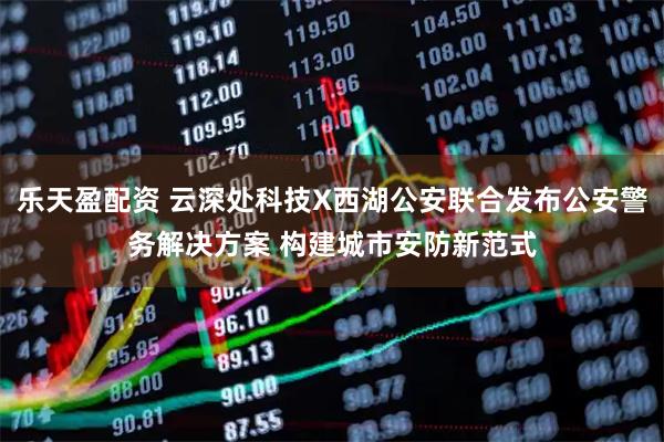 乐天盈配资 云深处科技X西湖公安联合发布公安警务解决方案 构建城市安防新范式