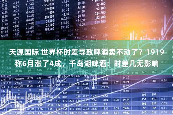 天源国际 世界杯时差导致啤酒卖不动了？1919称6月涨了4成，千岛湖啤酒：时差几无影响
