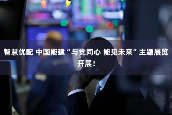 智慧优配 中国能建“与党同心 能见未来”主题展览开展!