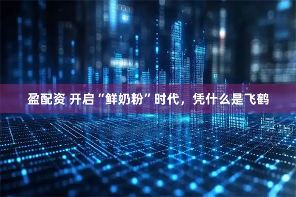 盈配资 开启“鲜奶粉”时代，凭什么是飞鹤