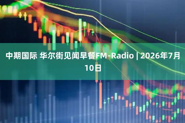 中期国际 华尔街见闻早餐FM-Radio | 2026年7月10日