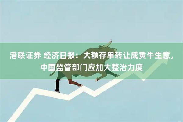 港联证券 经济日报：大额存单转让成黄牛生意，中国监管部门应加大整治力度