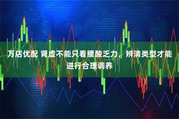万店优配 肾虚不能只看腰酸乏力，辨清类型才能进行合理调养