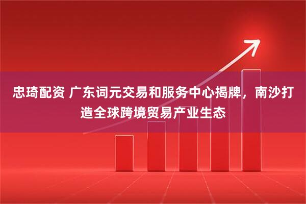忠琦配资 广东词元交易和服务中心揭牌，南沙打造全球跨境贸易产业生态