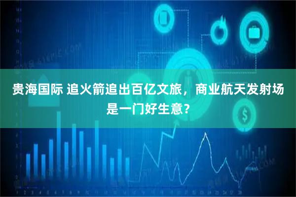 贵海国际 追火箭追出百亿文旅，商业航天发射场是一门好生意？