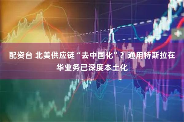 配资台 北美供应链“去中国化”？通用特斯拉在华业务已深度本土化