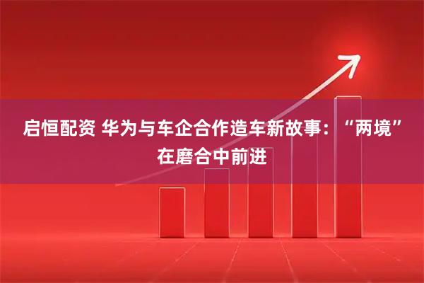 启恒配资 华为与车企合作造车新故事：“两境”在磨合中前进