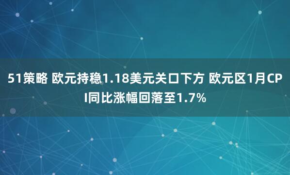 51策略 欧元持稳1.18美元关口下方 欧元区1月CPI同比涨幅回落至1.7%