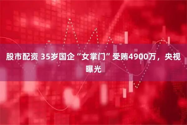 股市配资 35岁国企“女掌门”受贿4900万，央视曝光
