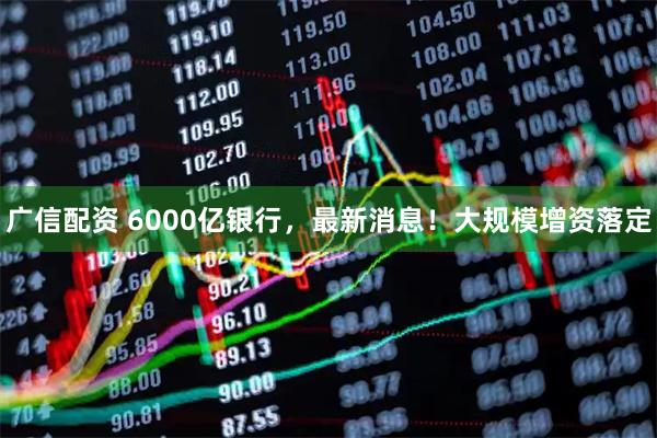 广信配资 6000亿银行，最新消息！大规模增资落定