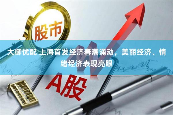 大御优配 上海首发经济春潮涌动，美丽经济、情绪经济表现亮眼