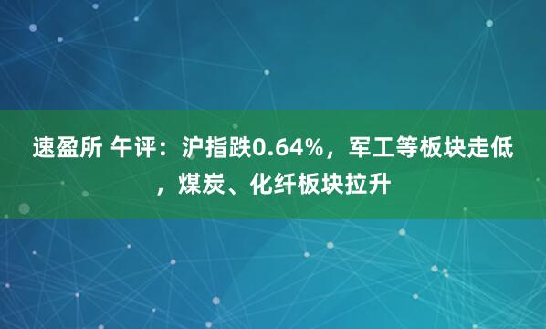 速盈所 午评：沪指跌0.64%，军工等板块走低，煤炭、化纤板块拉升