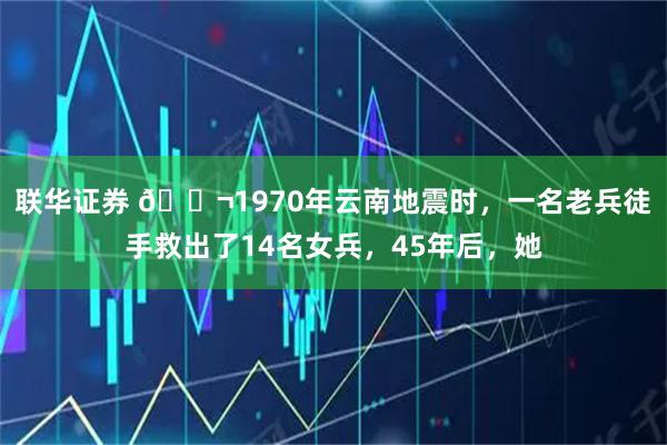 联华证券 🌬1970年云南地震时，一名老兵徒手救出了14名女兵，45年后，她