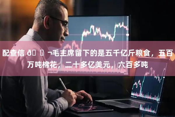 配查信 🌬毛主席留下的是五千亿斤粮食，五百万吨棉花，二十多亿美元，六百多吨
