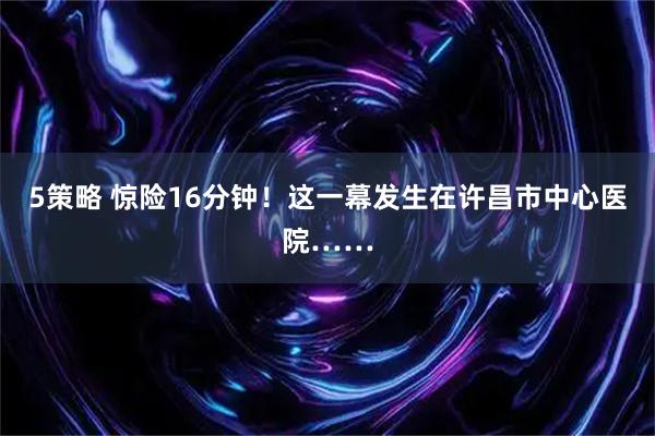 5策略 惊险16分钟！这一幕发生在许昌市中心医院……
