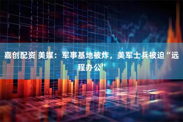 嘉创配资 美媒：军事基地被炸，美军士兵被迫“远程办公”