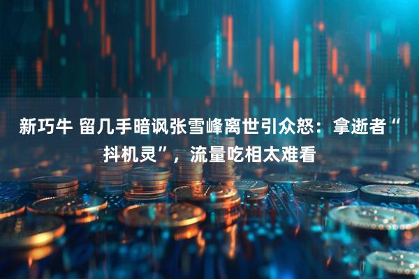 新巧牛 留几手暗讽张雪峰离世引众怒:拿逝者“抖机灵”,流量吃相太难看