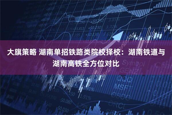 大旗策略 湖南单招铁路类院校择校：湖南铁道与湖南高铁全方位对比